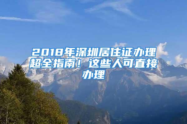 2018年深圳居住證辦理超全指南！這些人可直接辦理