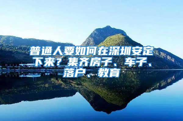 普通人要如何在深圳安定下來？集齊房子、車子、落戶、教育