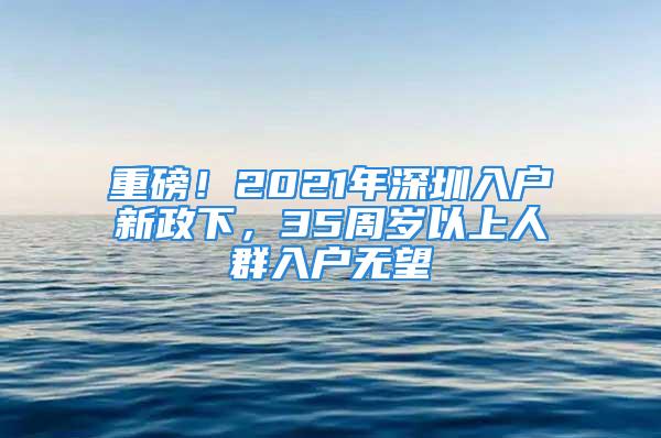 重磅！2021年深圳入戶新政下，35周歲以上人群入戶無(wú)望