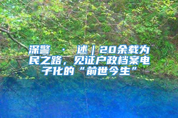 深警 · 述｜20余載為民之路，見證戶政檔案電子化的“前世今生”