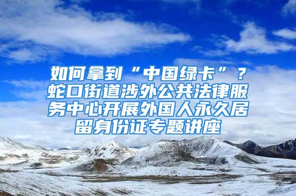 如何拿到“中國綠卡”？蛇口街道涉外公共法律服務中心開展外國人永久居留身份證專題講座