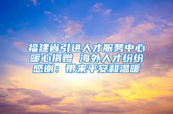 福建省引進(jìn)人才服務(wù)中心暖心捐贈 海外人才紛紛感謝：帶來平安和溫暖