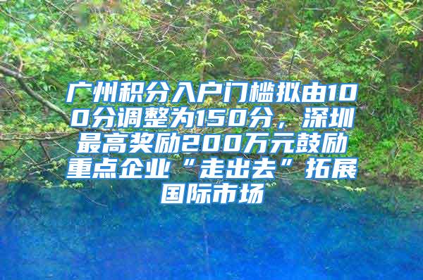 廣州積分入戶門檻擬由100分調(diào)整為150分，深圳最高獎(jiǎng)勵(lì)200萬(wàn)元鼓勵(lì)重點(diǎn)企業(yè)“走出去”拓展國(guó)際市場(chǎng)