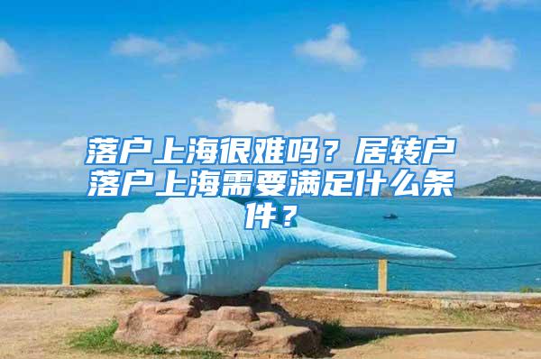 落戶上海很難嗎？居轉戶落戶上海需要滿足什么條件？