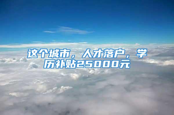 這個(gè)城市，人才落戶，學(xué)歷補(bǔ)貼25000元