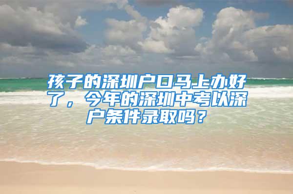 孩子的深圳戶口馬上辦好了，今年的深圳中考以深戶條件錄取嗎？