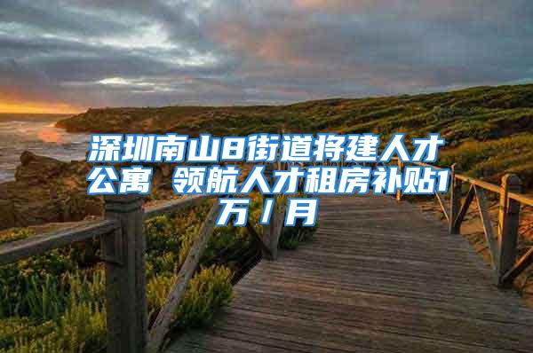 深圳南山8街道將建人才公寓 領(lǐng)航人才租房補(bǔ)貼1萬／月