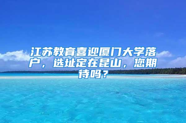 江蘇教育喜迎廈門大學(xué)落戶，選址定在昆山，您期待嗎？