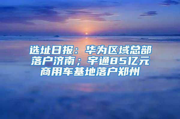 選址日?qǐng)?bào)：華為區(qū)域總部落戶濟(jì)南；宇通85億元商用車基地落戶鄭州