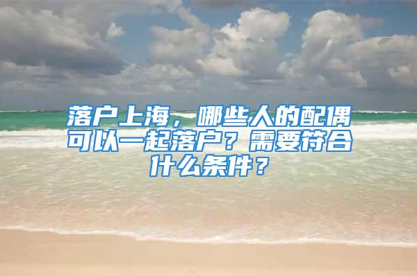 落戶上海，哪些人的配偶可以一起落戶？需要符合什么條件？