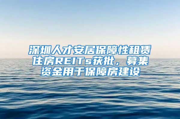 深圳人才安居保障性租賃住房REITs獲批，募集資金用于保障房建設(shè)