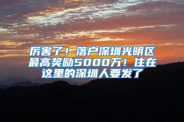 厲害了！落戶深圳光明區(qū)最高獎勵5000萬！住在這里的深圳人要發(fā)了