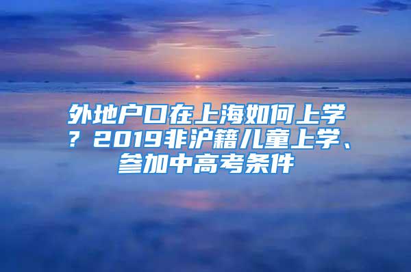 外地戶口在上海如何上學(xué)？2019非滬籍兒童上學(xué)、參加中高考條件