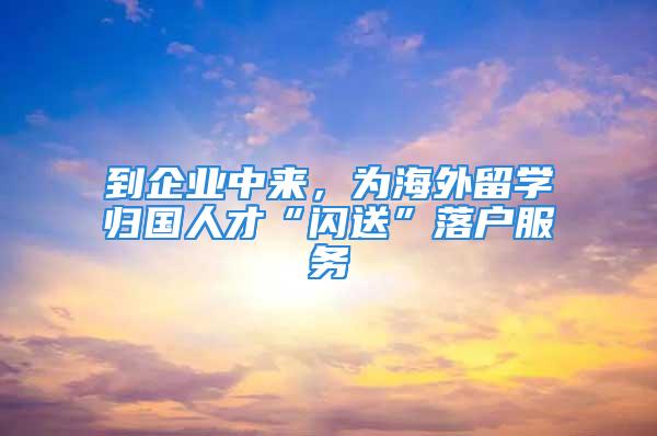 到企業(yè)中來，為海外留學(xué)歸國人才“閃送”落戶服務(wù)