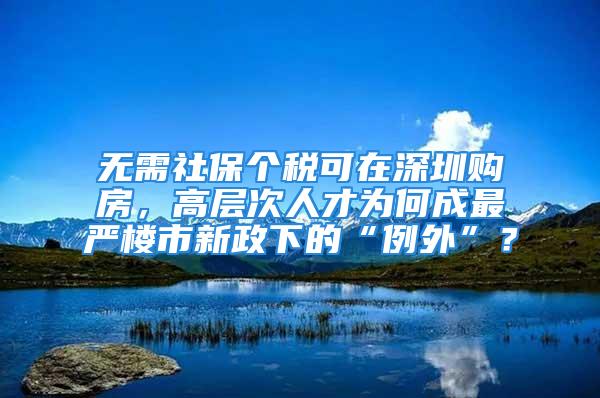 無需社保個稅可在深圳購房，高層次人才為何成最嚴樓市新政下的“例外”？