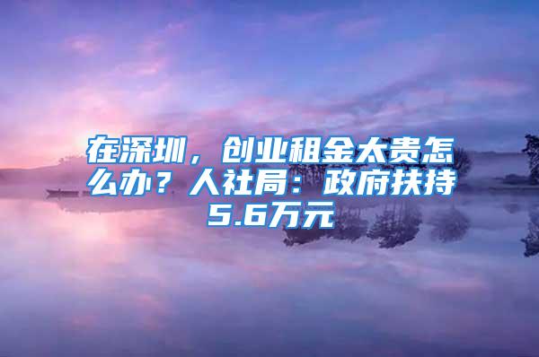 在深圳，創(chuàng)業(yè)租金太貴怎么辦？人社局：政府扶持5.6萬(wàn)元