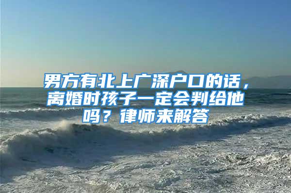 男方有北上廣深戶口的話，離婚時孩子一定會判給他嗎？律師來解答