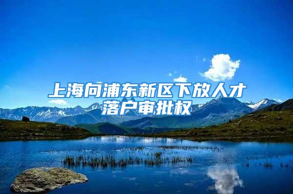 上海向浦東新區(qū)下放人才落戶審批權