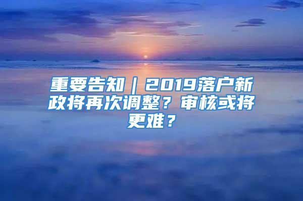 重要告知｜2019落戶新政將再次調(diào)整？審核或?qū)⒏y？