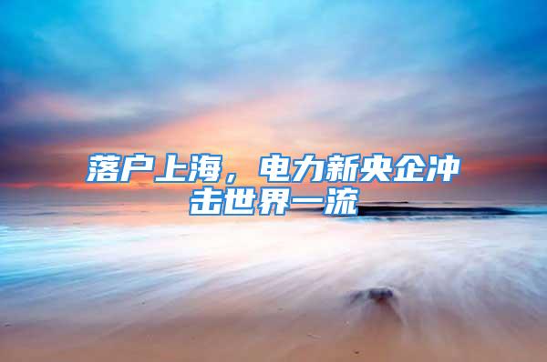 落戶上海，電力新央企沖擊世界一流