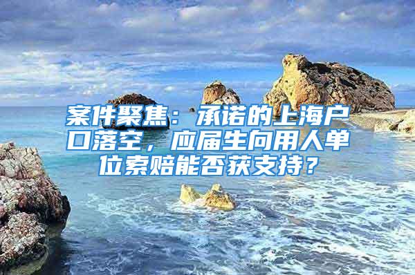 案件聚焦：承諾的上海戶口落空，應(yīng)屆生向用人單位索賠能否獲支持？