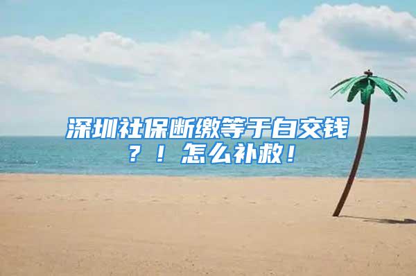 深圳社保斷繳等于白交錢？！怎么補救！