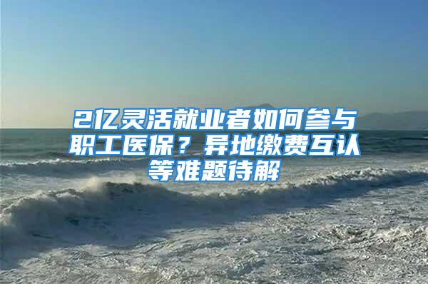 2億靈活就業(yè)者如何參與職工醫(yī)保？異地繳費(fèi)互認(rèn)等難題待解