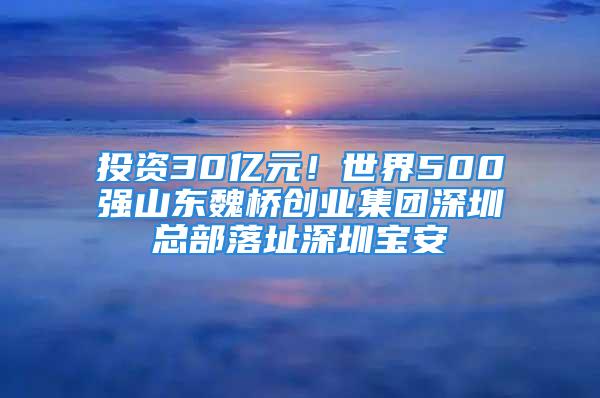 投資30億元！世界500強(qiáng)山東魏橋創(chuàng)業(yè)集團(tuán)深圳總部落址深圳寶安