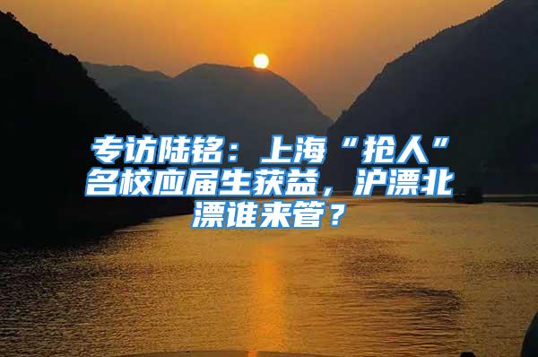 專訪陸銘：上?！皳屓恕泵?yīng)屆生獲益，滬漂北漂誰來管？