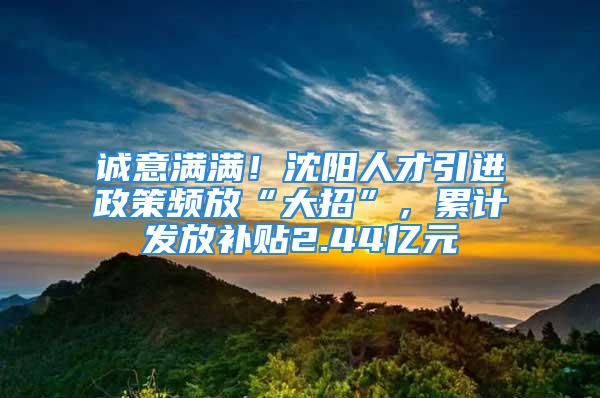 誠意滿滿！沈陽人才引進政策頻放“大招”，累計發(fā)放補貼2.44億元