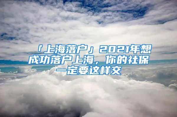 「上海落戶」2021年想成功落戶上海，你的社保一定要這樣交