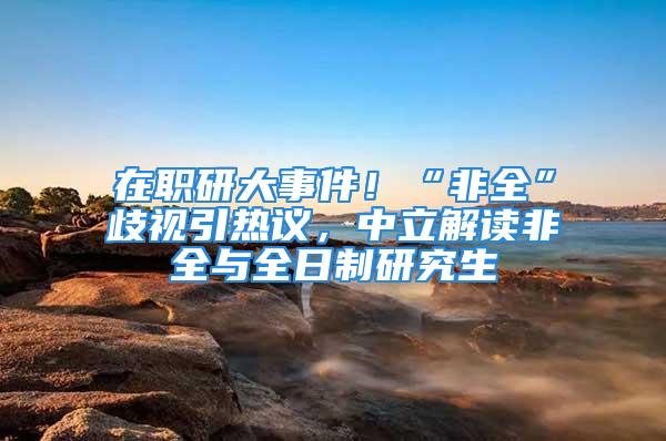 在職研大事件！“非全”歧視引熱議，中立解讀非全與全日制研究生