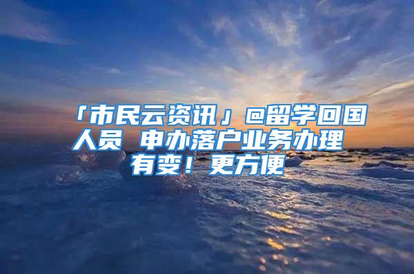 「市民云資訊」@留學(xué)回國(guó)人員 申辦落戶(hù)業(yè)務(wù)辦理有變！更方便