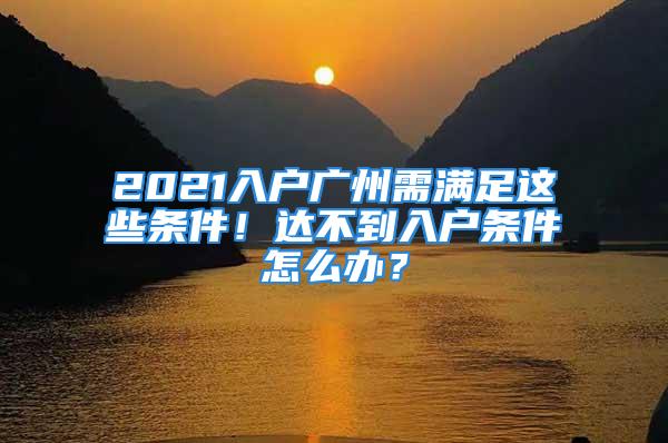 2021入戶廣州需滿足這些條件！達不到入戶條件怎么辦？