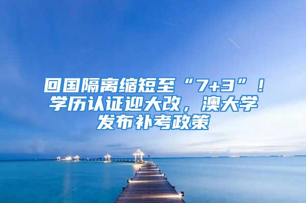 回國隔離縮短至“7+3”！學歷認證迎大改，澳大學發(fā)布補考政策