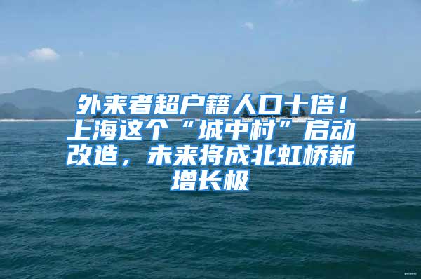 外來者超戶籍人口十倍！上海這個“城中村”啟動改造，未來將成北虹橋新增長極