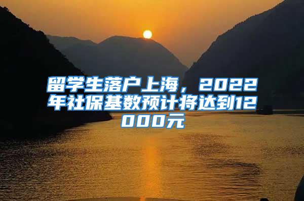 留學(xué)生落戶上海，2022年社?；鶖?shù)預(yù)計(jì)將達(dá)到12000元