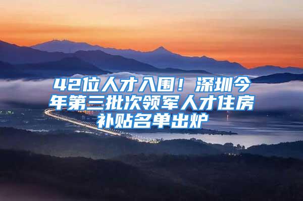 42位人才入圍！深圳今年第三批次領軍人才住房補貼名單出爐