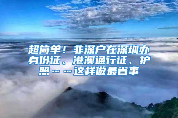 超簡(jiǎn)單！非深戶在深圳辦身份證、港澳通行證、護(hù)照……這樣做最省事