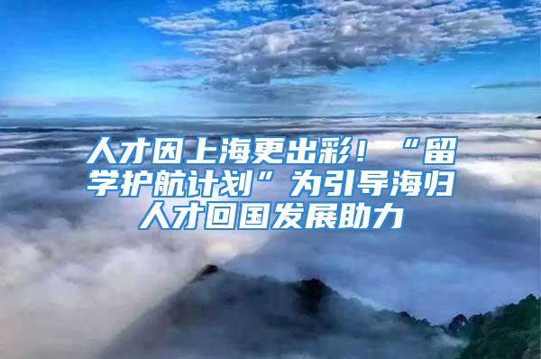 人才因上海更出彩！“留學(xué)護(hù)航計(jì)劃”為引導(dǎo)海歸人才回國(guó)發(fā)展助力