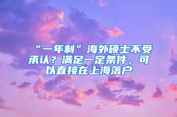 “一年制”海外碩士不受承認(rèn)？滿足一定條件，可以直接在上海落戶