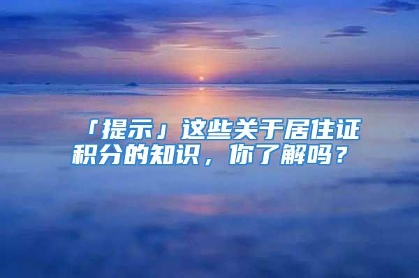 「提示」這些關(guān)于居住證積分的知識，你了解嗎？