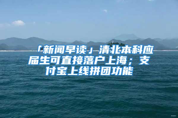 「新聞早讀」清北本科應(yīng)屆生可直接落戶上海；支付寶上線拼團(tuán)功能