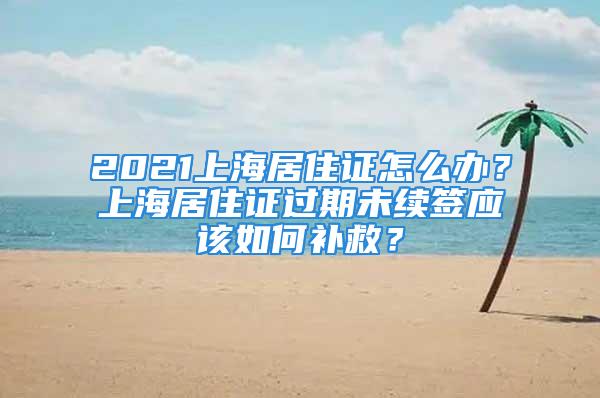 2021上海居住證怎么辦？上海居住證過期未續(xù)簽應(yīng)該如何補(bǔ)救？