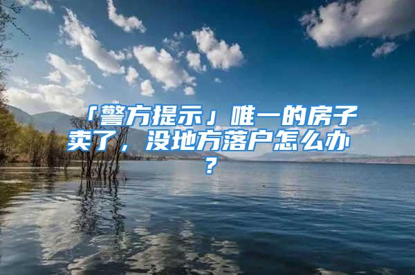 「警方提示」唯一的房子賣了，沒地方落戶怎么辦？