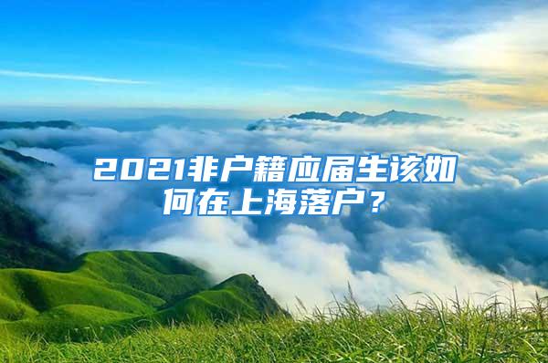 2021非戶籍應(yīng)屆生該如何在上海落戶？