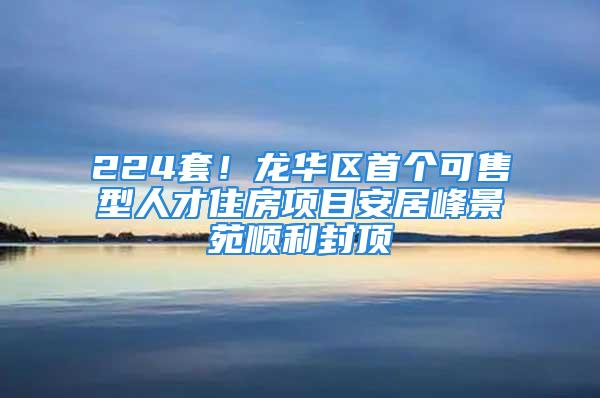 224套！龍華區(qū)首個可售型人才住房項目安居峰景苑順利封頂