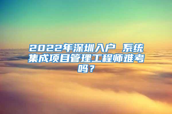 2022年深圳入戶 系統(tǒng)集成項(xiàng)目管理工程師難考嗎？