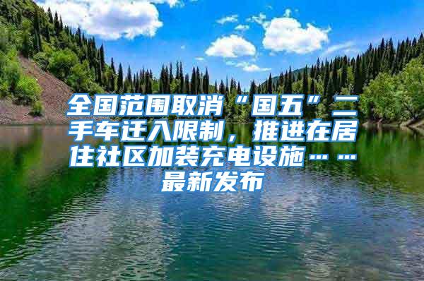 全國(guó)范圍取消“國(guó)五”二手車(chē)遷入限制，推進(jìn)在居住社區(qū)加裝充電設(shè)施……最新發(fā)布