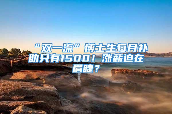 “雙一流”博士生每月補助只有1500！漲薪迫在眉睫？